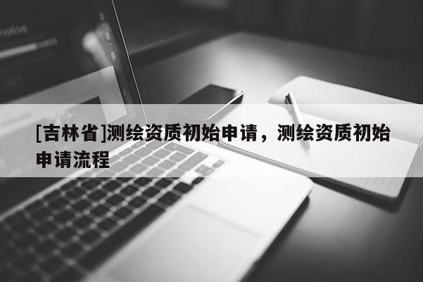 [吉林省]測繪資質(zhì)初始申請，測繪資質(zhì)初始申請流程
