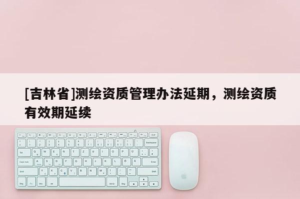 [吉林省]測繪資質(zhì)管理辦法延期，測繪資質(zhì)有效期延續(xù)