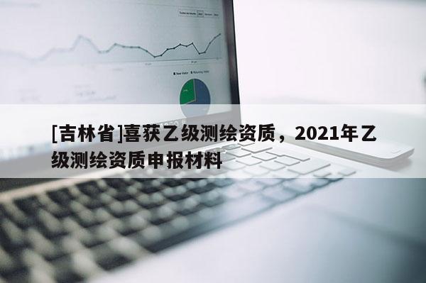 [吉林省]喜獲乙級測繪資質(zhì)，2021年乙級測繪資質(zhì)申報材料