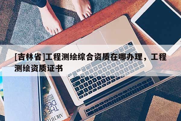 [吉林省]工程測繪綜合資質(zhì)在哪辦理，工程測繪資質(zhì)證書
