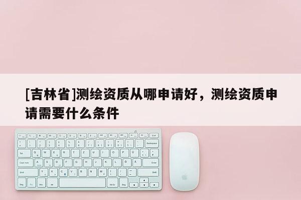 [吉林省]測繪資質從哪申請好，測繪資質申請需要什么條件