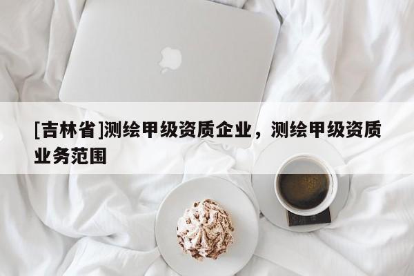 [吉林省]測繪甲級資質(zhì)企業(yè)，測繪甲級資質(zhì)業(yè)務(wù)范圍
