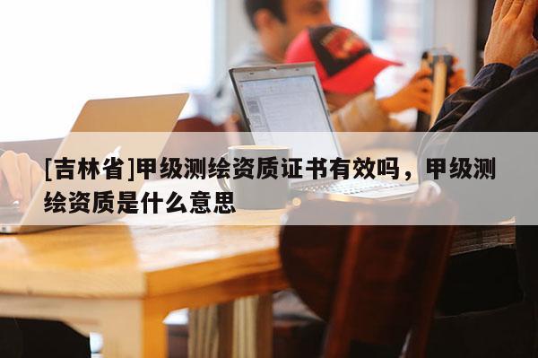 [吉林省]甲級測繪資質(zhì)證書有效嗎，甲級測繪資質(zhì)是什么意思