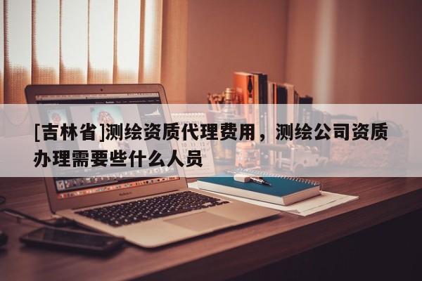 [吉林省]測繪資質(zhì)代理費用，測繪公司資質(zhì)辦理需要些什么人員