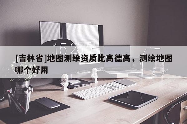 [吉林省]地圖測(cè)繪資質(zhì)比高德高，測(cè)繪地圖哪個(gè)好用