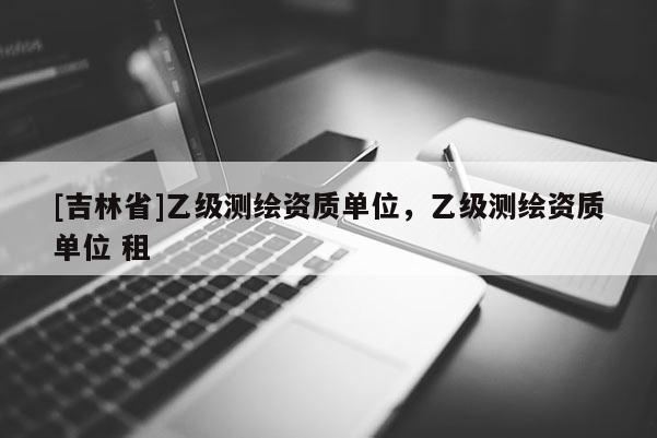 [吉林省]乙級(jí)測繪資質(zhì)單位，乙級(jí)測繪資質(zhì)單位 租