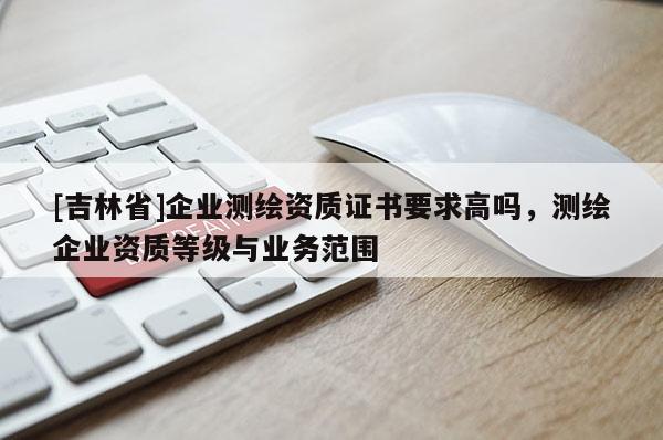 [吉林省]企業(yè)測繪資質(zhì)證書要求高嗎，測繪企業(yè)資質(zhì)等級與業(yè)務(wù)范圍