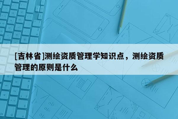 [吉林省]測繪資質(zhì)管理學知識點，測繪資質(zhì)管理的原則是什么