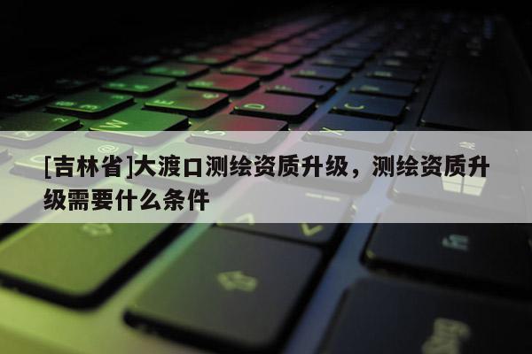 [吉林省]大渡口測繪資質(zhì)升級，測繪資質(zhì)升級需要什么條件
