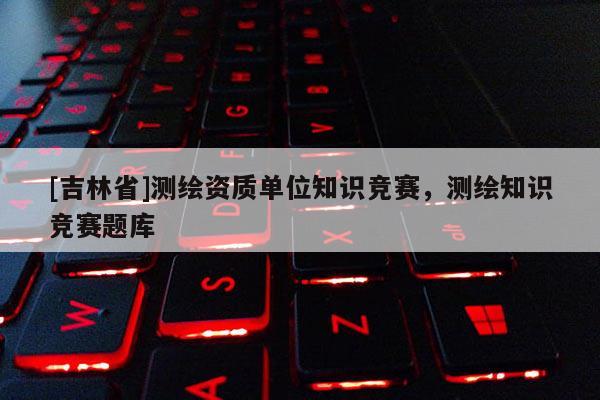 [吉林省]測繪資質(zhì)單位知識競賽，測繪知識競賽題庫