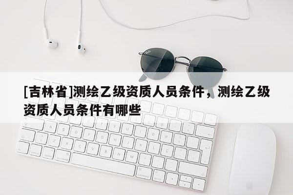 [吉林省]測繪乙級資質(zhì)人員條件，測繪乙級資質(zhì)人員條件有哪些