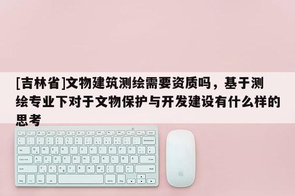 [吉林省]文物建筑測繪需要資質(zhì)嗎，基于測繪專業(yè)下對于文物保護與開發(fā)建設(shè)有什么樣的思考
