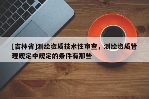 [吉林省]測繪資質技術性審查，測繪資質管理規(guī)定中規(guī)定的條件有那些