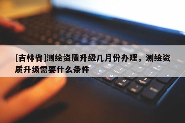 [吉林省]測(cè)繪資質(zhì)升級(jí)幾月份辦理，測(cè)繪資質(zhì)升級(jí)需要什么條件