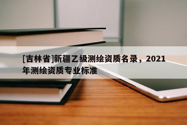 [吉林省]新疆乙級測繪資質(zhì)名錄，2021年測繪資質(zhì)專業(yè)標準