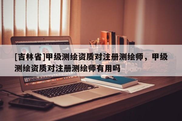 [吉林省]甲級(jí)測繪資質(zhì)對(duì)注冊(cè)測繪師，甲級(jí)測繪資質(zhì)對(duì)注冊(cè)測繪師有用嗎