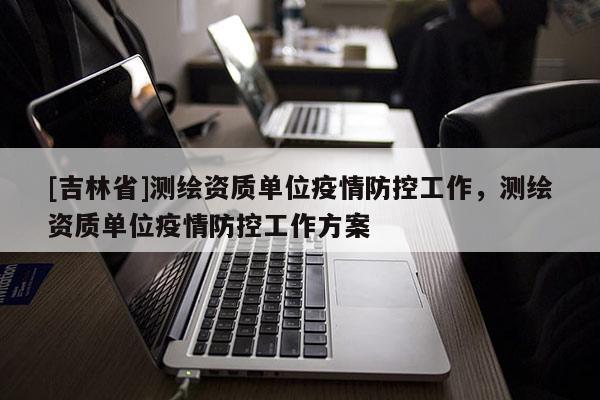 [吉林省]測繪資質(zhì)單位疫情防控工作，測繪資質(zhì)單位疫情防控工作方案