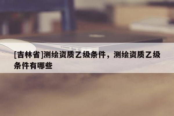 [吉林省]測繪資質(zhì)乙級條件，測繪資質(zhì)乙級條件有哪些