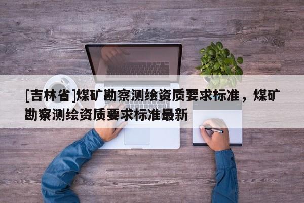 [吉林省]煤礦勘察測繪資質(zhì)要求標(biāo)準(zhǔn)，煤礦勘察測繪資質(zhì)要求標(biāo)準(zhǔn)最新