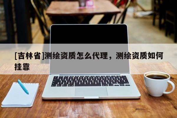 [吉林省]測繪資質(zhì)怎么代理，測繪資質(zhì)如何掛靠