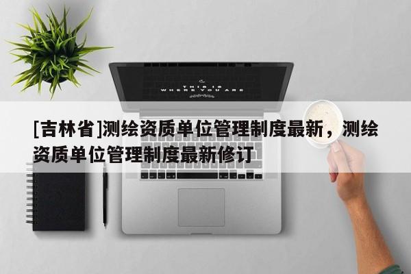 [吉林省]測(cè)繪資質(zhì)單位管理制度最新，測(cè)繪資質(zhì)單位管理制度最新修訂