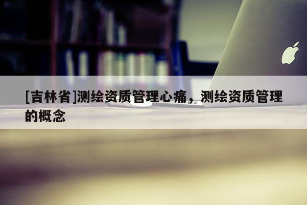 [吉林省]測繪資質(zhì)管理心痛，測繪資質(zhì)管理的概念