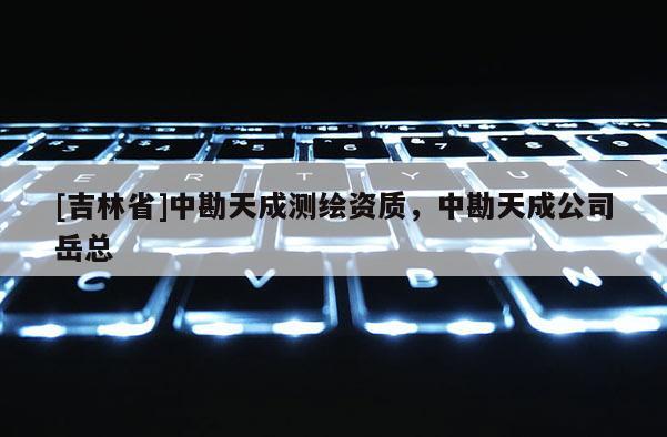 [吉林省]中勘天成測繪資質(zhì)，中勘天成公司岳總