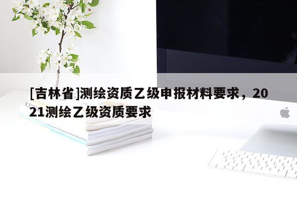 [吉林省]測繪資質(zhì)乙級申報材料要求，2021測繪乙級資質(zhì)要求
