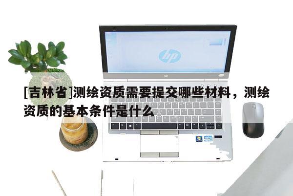 [吉林省]測繪資質(zhì)需要提交哪些材料，測繪資質(zhì)的基本條件是什么