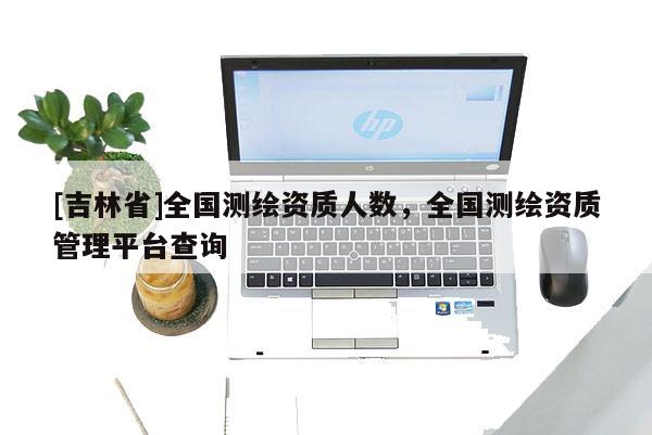 [吉林省]全國測繪資質(zhì)人數(shù)，全國測繪資質(zhì)管理平臺查詢