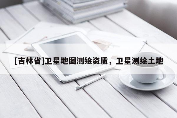 [吉林省]衛(wèi)星地圖測(cè)繪資質(zhì)，衛(wèi)星測(cè)繪土地
