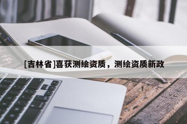 [吉林省]喜獲測繪資質(zhì)，測繪資質(zhì)新政