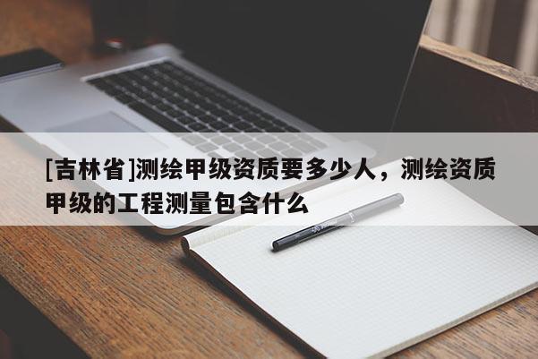 [吉林省]測繪甲級資質要多少人，測繪資質甲級的工程測量包含什么