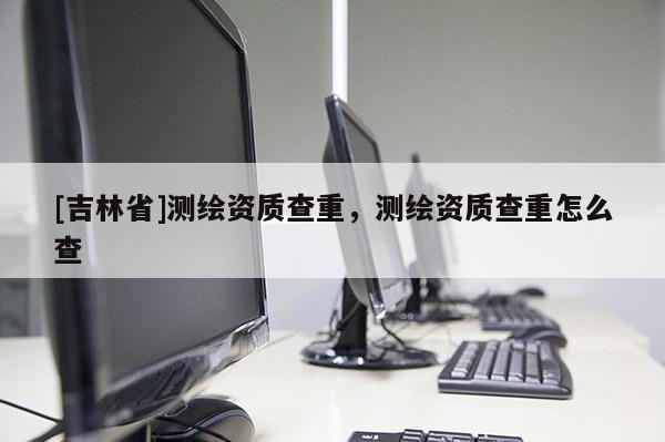[吉林省]測繪資質(zhì)查重，測繪資質(zhì)查重怎么查