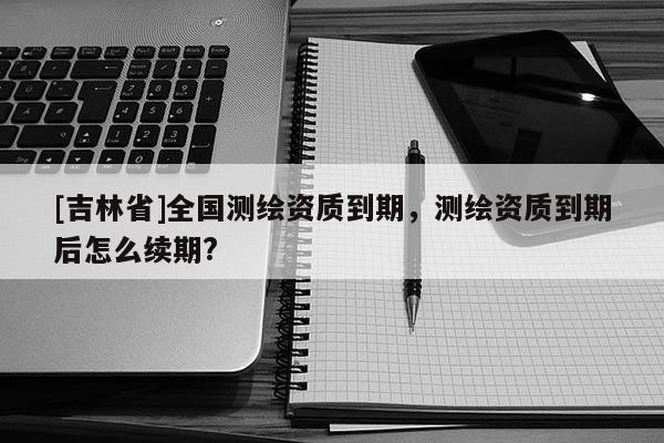 [吉林省]全國測繪資質(zhì)到期，測繪資質(zhì)到期后怎么續(xù)期?