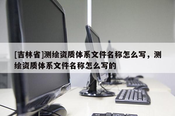[吉林省]測繪資質(zhì)體系文件名稱怎么寫，測繪資質(zhì)體系文件名稱怎么寫的
