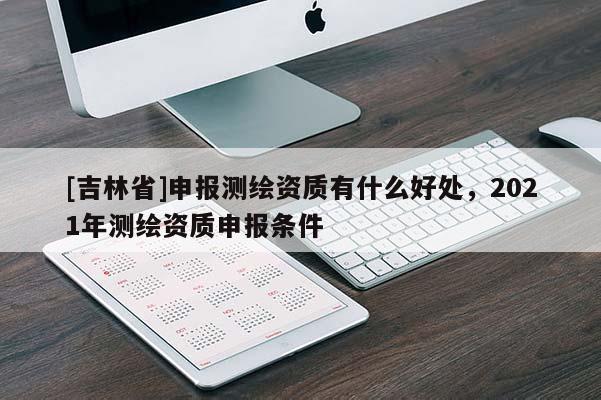 [吉林省]申報(bào)測繪資質(zhì)有什么好處，2021年測繪資質(zhì)申報(bào)條件