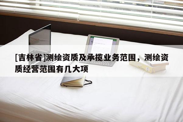 [吉林省]測(cè)繪資質(zhì)及承攬業(yè)務(wù)范圍，測(cè)繪資質(zhì)經(jīng)營(yíng)范圍有幾大項(xiàng)