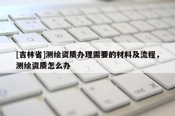 [吉林省]測繪資質(zhì)辦理需要的材料及流程，測繪資質(zhì)怎么辦
