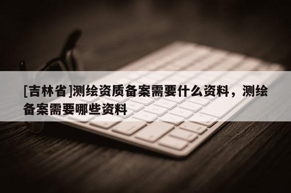 [吉林省]測(cè)繪資質(zhì)備案需要什么資料，測(cè)繪備案需要哪些資料