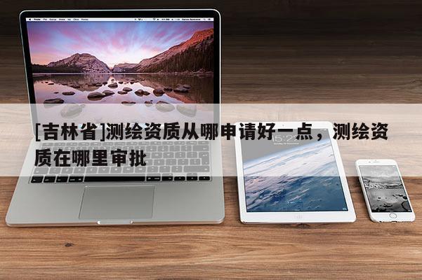 [吉林省]測繪資質(zhì)從哪申請好一點，測繪資質(zhì)在哪里審批