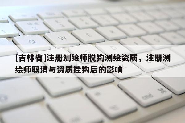 [吉林省]注冊(cè)測(cè)繪師脫鉤測(cè)繪資質(zhì)，注冊(cè)測(cè)繪師取消與資質(zhì)掛鉤后的影響