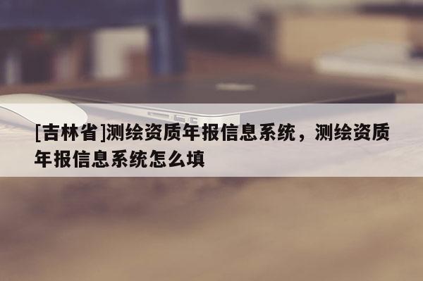 [吉林省]測(cè)繪資質(zhì)年報(bào)信息系統(tǒng)，測(cè)繪資質(zhì)年報(bào)信息系統(tǒng)怎么填