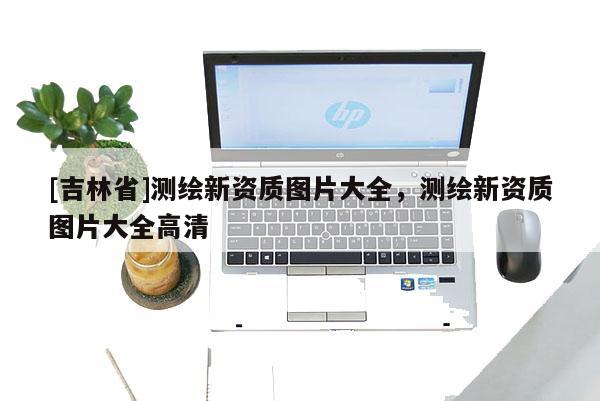 [吉林省]測繪新資質圖片大全，測繪新資質圖片大全高清