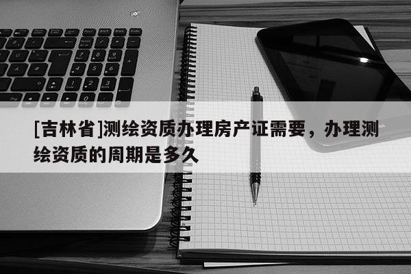 [吉林省]測繪資質(zhì)辦理房產(chǎn)證需要，辦理測繪資質(zhì)的周期是多久