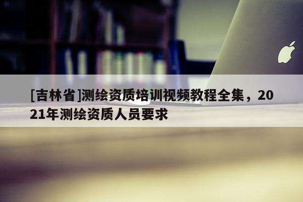[吉林省]測(cè)繪資質(zhì)培訓(xùn)視頻教程全集，2021年測(cè)繪資質(zhì)人員要求