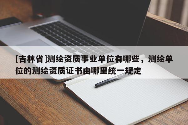 [吉林省]測(cè)繪資質(zhì)事業(yè)單位有哪些，測(cè)繪單位的測(cè)繪資質(zhì)證書由哪里統(tǒng)一規(guī)定