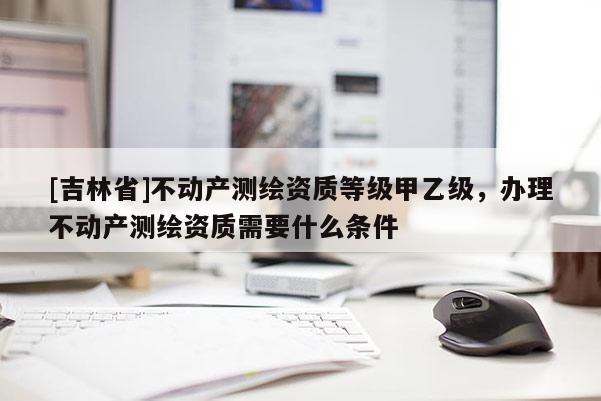 [吉林省]不動產(chǎn)測繪資質(zhì)等級甲乙級，辦理不動產(chǎn)測繪資質(zhì)需要什么條件