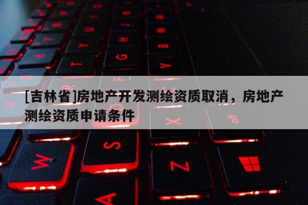 [吉林省]房地產(chǎn)開發(fā)測繪資質(zhì)取消，房地產(chǎn)測繪資質(zhì)申請條件