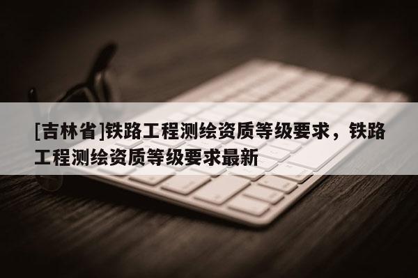 [吉林省]鐵路工程測繪資質(zhì)等級要求，鐵路工程測繪資質(zhì)等級要求最新